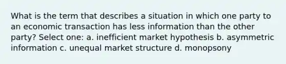 What is the term that describes a situation in which one party to an economic transaction has less information than the other party? Select one: a. inefficient market hypothesis b. asymmetric information c. unequal market structure d. monopsony