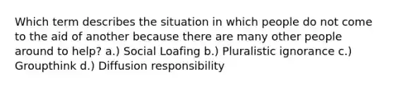 Which term describes the situation in which people do not come to the aid of another because there are many other people around to help? a.) Social Loafing b.) Pluralistic ignorance c.) Groupthink d.) Diffusion responsibility