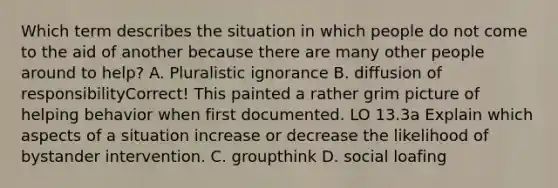 Which term describes the situation in which people do not come to the aid of another because there are many other people around to help? A. Pluralistic ignorance B. diffusion of responsibilityCorrect! This painted a rather grim picture of helping behavior when first documented. LO 13.3a Explain which aspects of a situation increase or decrease the likelihood of bystander intervention. C. groupthink D. social loafing