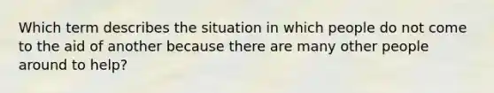 Which term describes the situation in which people do not come to the aid of another because there are many other people around to help?