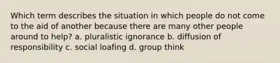 Which term describes the situation in which people do not come to the aid of another because there are many other people around to help? a. pluralistic ignorance b. diffusion of responsibility c. social loafing d. group think