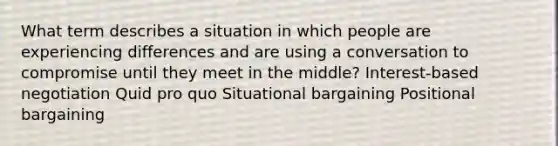 What term describes a situation in which people are experiencing differences and are using a conversation to compromise until they meet in the middle? Interest-based negotiation Quid pro quo Situational bargaining Positional bargaining