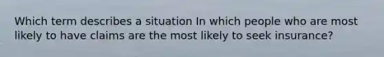 Which term describes a situation In which people who are most likely to have claims are the most likely to seek insurance?