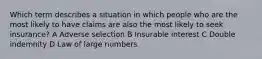 Which term describes a situation in which people who are the most likely to have claims are also the most likely to seek insurance? A Adverse selection B Insurable interest C Double indemnity D Law of large numbers