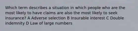 Which term describes a situation in which people who are the most likely to have claims are also the most likely to seek insurance? A Adverse selection B Insurable interest C Double indemnity D Law of large numbers