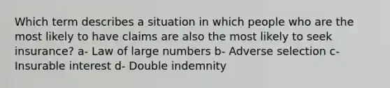 Which term describes a situation in which people who are the most likely to have claims are also the most likely to seek insurance? a- Law of large numbers b- Adverse selection c- Insurable interest d- Double indemnity