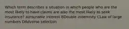 Which term describes a situation in which people who are the most likely to have claims are also the most likely to seek insurance? AInsurable interest BDouble indemnity CLaw of large numbers DAdverse selection