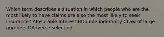 Which term describes a situation in which people who are the most likely to have claims are also the most likely to seek insurance? AInsurable interest BDouble indemnity CLaw of large numbers DAdverse selection