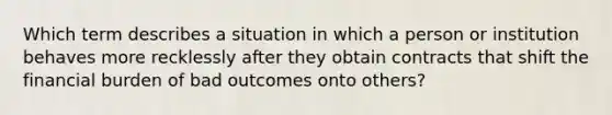 Which term describes a situation in which a person or institution behaves more recklessly after they obtain contracts that shift the financial burden of bad outcomes onto others?