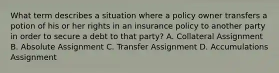 What term describes a situation where a policy owner transfers a potion of his or her rights in an insurance policy to another party in order to secure a debt to that party? A. Collateral Assignment B. Absolute Assignment C. Transfer Assignment D. Accumulations Assignment