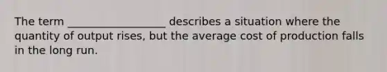 The term __________________ describes a situation where the quantity of output rises, but the average cost of production falls in the long run.