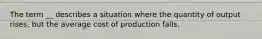 The term __ describes a situation where the quantity of output rises, but the average cost of production falls.