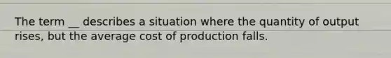 The term __ describes a situation where the quantity of output rises, but the average cost of production falls.