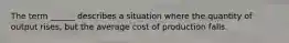 The term ______ describes a situation where the quantity of output rises, but the average cost of production falls.