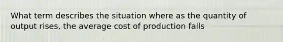 What term describes the situation where as the quantity of output rises, the average cost of production falls