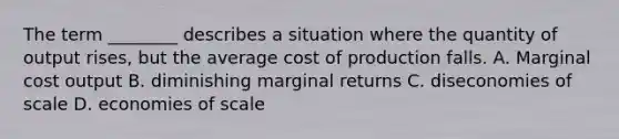 The term ________ describes a situation where the quantity of output rises, but the average cost of production falls. A. Marginal cost output B. diminishing marginal returns C. diseconomies of scale D. economies of scale