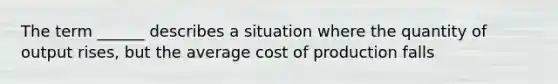 The term ______ describes a situation where the quantity of output rises, but the average cost of production falls