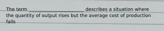 The term ________________________ describes a situation where the quantity of output rises but the average cost of production falls