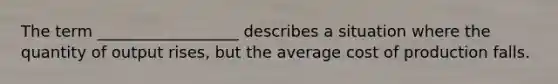 The term __________________ describes a situation where the quantity of output rises, but the average cost of production falls.