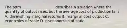 The term __________________ describes a situation where the quantity of output rises, but the average cost of production falls. A. diminishing marginal returns B. marginal cost output C. economies of scale D. diseconomies of scale