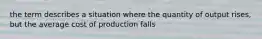 the term describes a situation where the quantity of output rises, but the average cost of production falls