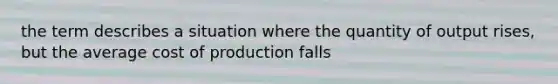 the term describes a situation where the quantity of output rises, but the average cost of production falls