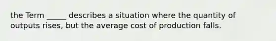 the Term _____ describes a situation where the quantity of outputs rises, but the average cost of production falls.