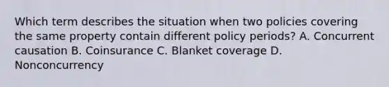 Which term describes the situation when two policies covering the same property contain different policy periods? A. Concurrent causation B. Coinsurance C. Blanket coverage D. Nonconcurrency