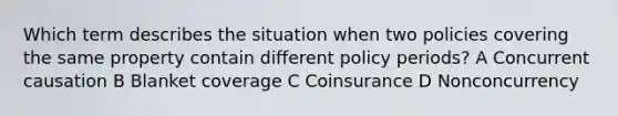 Which term describes the situation when two policies covering the same property contain different policy periods? A Concurrent causation B Blanket coverage C Coinsurance D Nonconcurrency