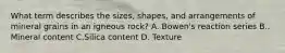 What term describes the sizes, shapes, and arrangements of mineral grains in an igneous rock? A. Bowen's reaction series B.. Mineral content C.Silica content D. Texture