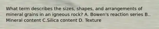 What term describes the sizes, shapes, and arrangements of mineral grains in an igneous rock? A. Bowen's reaction series B.. Mineral content C.Silica content D. Texture