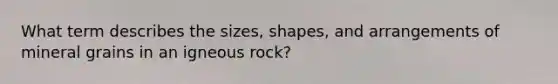 What term describes the sizes, shapes, and arrangements of mineral grains in an igneous rock?