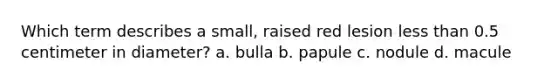 Which term describes a small, raised red lesion less than 0.5 centimeter in diameter? a. bulla b. papule c. nodule d. macule