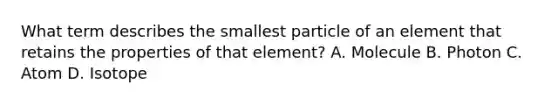 What term describes the smallest particle of an element that retains the properties of that element? A. Molecule B. Photon C. Atom D. Isotope