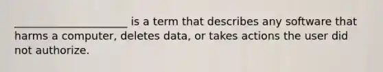 _____________________ is a term that describes any software that harms a computer, deletes data, or takes actions the user did not authorize.