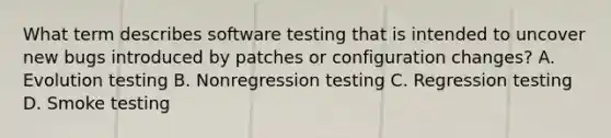 What term describes software testing that is intended to uncover new bugs introduced by patches or configuration changes? A. Evolution testing B. Nonregression testing C. Regression testing D. Smoke testing