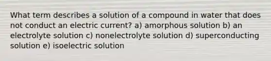 What term describes a solution of a compound in water that does not conduct an electric current? a) amorphous solution b) an electrolyte solution c) nonelectrolyte solution d) superconducting solution e) isoelectric solution