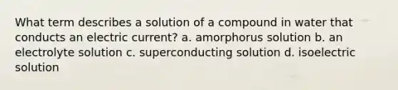 What term describes a solution of a compound in water that conducts an electric current? a. amorphorus solution b. an electrolyte solution c. superconducting solution d. isoelectric solution