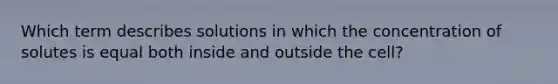 Which term describes solutions in which the concentration of solutes is equal both inside and outside the cell?