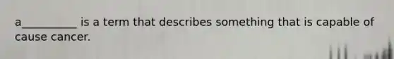 a__________ is a term that describes something that is capable of cause cancer.