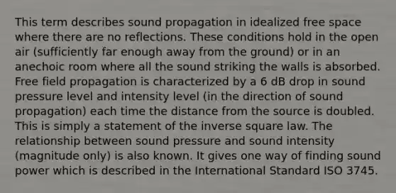 This term describes sound propagation in idealized free space where there are no reflections. These conditions hold in the open air (sufficiently far enough away from the ground) or in an anechoic room where all the sound striking the walls is absorbed. Free field propagation is characterized by a 6 dB drop in sound pressure level and intensity level (in the direction of sound propagation) each time the distance from the source is doubled. This is simply a statement of the inverse square law. The relationship between sound pressure and sound intensity (magnitude only) is also known. It gives one way of finding sound power which is described in the International Standard ISO 3745.