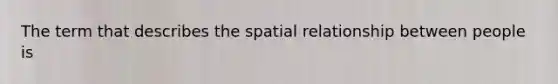 The term that describes the spatial relationship between people is