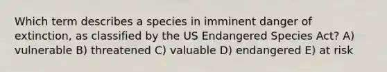 Which term describes a species in imminent danger of extinction, as classified by the US Endangered Species Act? A) vulnerable B) threatened C) valuable D) endangered E) at risk