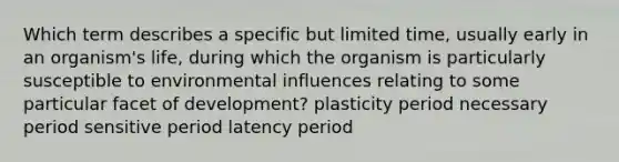 Which term describes a specific but limited time, usually early in an organism's life, during which the organism is particularly susceptible to environmental influences relating to some particular facet of development? plasticity period necessary period sensitive period latency period