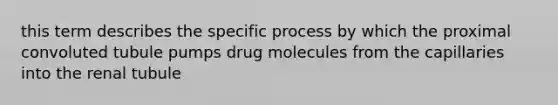 this term describes the specific process by which the proximal convoluted tubule pumps drug molecules from the capillaries into the renal tubule