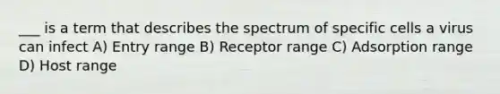 ___ is a term that describes the spectrum of specific cells a virus can infect A) Entry range B) Receptor range C) Adsorption range D) Host range