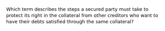 Which term describes the steps a secured party must take to protect its right in the collateral from other creditors who want to have their debts satisfied through the same collateral?