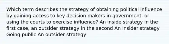 Which term describes the strategy of obtaining political influence by gaining access to key decision makers in government, or using the courts to exercise influence? An inside strategy in the first case, an outsider strategy in the second An insider strategy Going public An outsider strategy