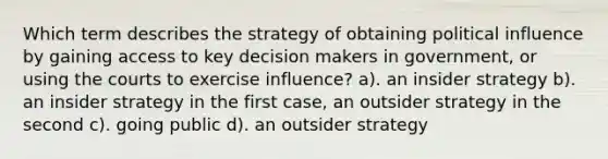 Which term describes the strategy of obtaining political influence by gaining access to key decision makers in government, or using the courts to exercise influence? a). an insider strategy b). an insider strategy in the first case, an outsider strategy in the second c). going public d). an outsider strategy