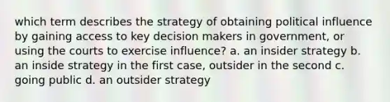 which term describes the strategy of obtaining political influence by gaining access to key decision makers in government, or using the courts to exercise influence? a. an insider strategy b. an inside strategy in the first case, outsider in the second c. going public d. an outsider strategy